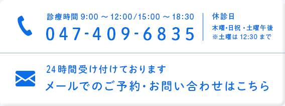 診療時間9:00～12:00/15:00～18:30 047-409-6835 休診日 木曜・日祝・土曜午後 ※土曜は12:30まで 24時間受け付けております メールでのご予約・お問い合わせはこちら